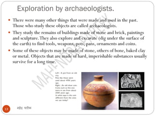 Exploration by archaeologists.
महेंद्र पारीक
13
 There were many other things that were made and used in the past.
Those who study these objects are called archaeologists.
 They study the remains of buildings made of stone and brick, paintings
and sculpture.They also explore and excavate (dig under the surface of
the earth) to find tools, weapons, pots, pans, ornaments and coins.
 Some of these objects may be made of stone, others of bone, baked clay
or metal. Objects that are made of hard, imperishable substances usually
survive for a long time.
 