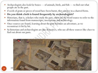 महेंद्र पारीक
14
 Archaeologists also look for bones — of animals, birds, and fish — to find out what
people ate in the past.
 if seeds of grain or pieces of wood have been burnt, they survive in a charred form.
 Do you think cloth is found frequently by archaeologists?
 Historians, that is, scholars who study the past, often use the word source to refer to the
information found from manuscripts, inscriptions and archaeology.
 Once sources are found, learning about the past becomes an adventure, as we
reconstruct it bit by bit.
 So historians and archaeologists are like detectives, who use all these sources like clues to
find out about our pasts.
 