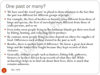 One past or many?
महेंद्र पारीक
15
 We have used the word‘pasts’ in plural to draw attention to the fact that
the past was different for different groups of people.
 For example, the lives of herders or farmers were different from those of
kings and queens, the lives of merchants were different from those of
crafts persons, and so on
 Even today most people living in the Andaman Islands get their own food
by fishing, hunting, and collecting forest produce.
 By contrast, most people living in cities depend on others for supplies of
food. Differences such as these existed in the past as well.
 Besides, there is another kind of difference.We know a great deal about
kings and the battles they fought because they kept records of their
victories.
 Generally, ordinary people such as hunters, fishing folk, gatherers,
farmers or herders did not keep records of what they did.While
archaeology helps us to find out about their lives, there is much that
remains unknown.
 