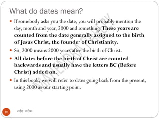 What do dates mean?
महेंद्र पारीक
16
 If somebody asks you the date, you will probably mention the
day, month and year, 2000 and something. These years are
counted from the date generally assigned to the birth
of Jesus Christ, the founder of Christianity.
 So, 2000 means 2000 years after the birth of Christ.
 All dates before the birth of Christ are counted
backwards and usually have the letters BC (Before
Christ) added on.
 In this book, we will refer to dates going back from the present,
using 2000 as our starting point.
 