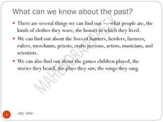 What can we know about the past?
महेंद्र पारीक
4
 There are several things we can find out — what people ate, the
kinds of clothes they wore, the houses in which they lived.
 We can find out about the lives of hunters, herders, farmers,
rulers, merchants, priests, crafts persons, artists, musicians, and
scientists.
 We can also find out about the games children played, the
stories they heard, the plays they saw, the songs they sang.
 