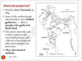 Where did people live?
महेंद्र पारीक
5
 Find the river Narmada on
Map
 Some of the earliest people
who lived here were skilled
gatherers, — that is,
people who gathered
their food.
 They knew about the vast
wealth of plants in the
surrounding forests, and
collected roots, fruits and
other forest produce for
their food.
 They also hunted
animals.
 