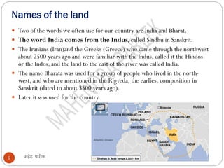 Names of the land
महेंद्र पारीक
9
 Two of the words we often use for our country are India and Bharat.
 The word India comes from the Indus, called Sindhu in Sanskrit.
 The Iranians (Iran)and the Greeks (Greece) who came through the northwest
about 2500 years ago and were familiar with the Indus, called it the Hindos
or the Indos, and the land to the east of the river was called India.
 The name Bharata was used for a group of people who lived in the north-
west, and who are mentioned in the Rigveda, the earliest composition in
Sanskrit (dated to about 3500 years ago).
 Later it was used for the country
 