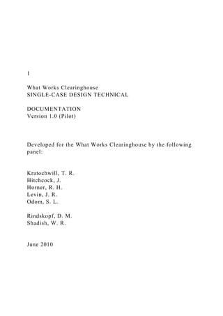 1
What Works Clearinghouse
SINGLE-CASE DESIGN TECHNICAL
DOCUMENTATION
Version 1.0 (Pilot)
Developed for the What Works Clearinghouse by the following
panel:
Kratochwill, T. R.
Hitchcock, J.
Horner, R. H.
Levin, J. R.
Odom, S. L.
Rindskopf, D. M.
Shadish, W. R.
June 2010
 