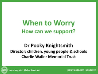 cwmt.org.uk | @charliewtrust InOurHands.com | @pookyh
When to Worry
How can we support?
Dr Pooky Knightsmith
Director: children, young people & schools
Charlie Waller Memorial Trust
 