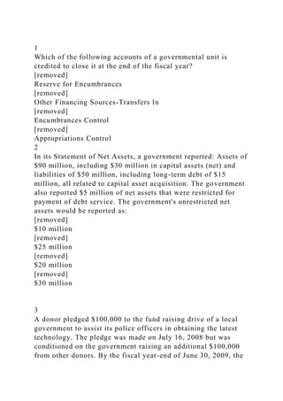 1
Which of the following accounts of a governmental unit is
credited to close it at the end of the fiscal year?
[removed]
Reserve for Encumbrances
[removed]
Other Financing Sources-Transfers In
[removed]
Encumbrances Control
[removed]
Appropriations Control
2
In its Statement of Net Assets, a government reported: Assets of
$90 million, including $30 million in capital assets (net) and
liabilities of $50 million, including long-term debt of $15
million, all related to capital asset acquisition. The government
also reported $5 million of net assets that were restricted for
payment of debt service. The government's unrestricted net
assets would be reported as:
[removed]
$10 million
[removed]
$25 million
[removed]
$20 million
[removed]
$30 million
3
A donor pledged $100,000 to the fund raising drive of a local
government to assist its police officers in obtaining the latest
technology. The pledge was made on July 16, 2008 but was
conditioned on the government raising an additional $100,000
from other donors. By the fiscal year-end of June 30, 2009, the
 