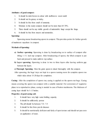 Attributes of good compost:
1. It should be dark brown in colour with inoffensive sweet smell.
2. It should not be greasy or sticky.
3. It should be free from smell of ammonia.
4. Moisture in the ready compost should not be more than 65-70%.
5. There should not be any visible growth of undesirable fungi except fire fangs.
6. It should be free from insects and nematodes.
Spawning:
Spawning means broadcasting spawn in compost. This provides points for further growth
of mushroom mycelium in compost.
Methods of Spawning:
a) Surface spawning: Spawning is done by broadcasting on to surface of compost after
lifting 1–1½ inch top compost. After broadcasting of spawn, the lifted compost is put
back and pressed to make uniform top surface.
b) Layer spawning: Spawning is done in two to three layers after leaving uniform gap
between the layers.
c) Thorough Spawning: Here the grain spawn is mixed thoroughly with the compost.
After spawning, the bags/ trays are kept in a spawn running room for complete spawn run
which takes about 15-20 days for completion.
Casing: After the completion of spawn run, casing is applied on the spawn run bags. Casing
means covering the spawn run compost with a suitable material. For conversion of vegetative
phase in to reproductive phase, casing is needed in case of button mushrooms. The thickness of
casing layer should be 1-1.5 inches.
Properties of good casing soil:
1. It should have very high water holding capacity
2. It should be sufficiently porous
3. The pH should be between 7.0 - 7.5
4. It should be free from pest & diseases
5. It should be nutritionally deficient and fairly of open texture and should not pan even
on application of water.
 