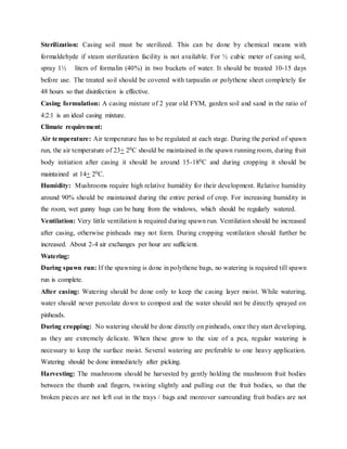 Sterilization: Casing soil must be sterilized. This can be done by chemical means with
formaldehyde if steam sterilization facility is not available. For ½ cubic meter of casing soil,
spray 1½ liters of formalin (40%) in two buckets of water. It should be treated 10-15 days
before use. The treated soil should be covered with tarpaulin or polythene sheet completely for
48 hours so that disinfection is effective.
Casing formulation: A casing mixture of 2 year old FYM, garden soil and sand in the ratio of
4:2:1 is an ideal casing mixture.
Climate requirement:
Air temperature: Air temperature has to be regulated at each stage. During the period of spawn
run, the air temperature of 23+ 20C should be maintained in the spawn running room, during fruit
body initiation after casing it should be around 15-180C and during cropping it should be
maintained at 14+ 20C.
Humidity: Mushrooms require high relative humidity for their development. Relative humidity
around 90% should be maintained during the entire period of crop. For increasing humidity in
the room, wet gunny bags can be hung from the windows, which should be regularly watered.
Ventilation: Very little ventilation is required during spawn run. Ventilation should be increased
after casing, otherwise pinheads may not form. During cropping ventilation should further be
increased. About 2-4 air exchanges per hour are sufficient.
Watering:
During spawn run: If the spawning is done in polythene bags, no watering is required till spawn
run is complete.
After casing: Watering should be done only to keep the casing layer moist. While watering,
water should never percolate down to compost and the water should not be directly sprayed on
pinheads.
During cropping: No watering should be done directly on pinheads, once they start developing,
as they are extremely delicate. When these grow to the size of a pea, regular watering is
necessary to keep the surface moist. Several watering are preferable to one heavy application.
Watering should be done immediately after picking.
Harvesting: The mushrooms should be harvested by gently holding the mushroom fruit bodies
between the thumb and fingers, twisting slightly and pulling out the fruit bodies, so that the
broken pieces are not left out in the trays / bags and moreover surrounding fruit bodies are not
 