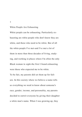 1
White People Are Exhausting
White people can be exhausting. Particularly ex-
hausting are white people who don't know they are
white, and those who need to be white. But of all
the white people I've met-and I've met a lot of
them in more than three decades of living, study-
ing, and working in places where I'm often the only
Black woman in sight-the first I found exhausting
were those who expected me to be white.
To be fair, my parents did set them up for fail-
ure. In this society where we believe a name tells
us everything we need to know about someone's
race, gender, income, and personality, my parents
decided to outwit everyone by giving their daughter
a white man's name. When I was growing up, they
 