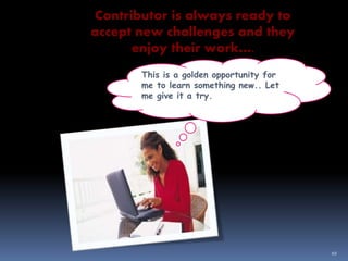 10
Contributor is always ready to
accept new challenges and they
enjoy their work….
This is a golden opportunity for
me to learn something new.. Let
me give it a try.