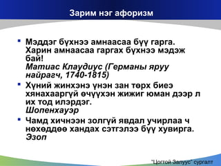 Зарим нэг афоризм
 Мэддэг бүхнээ амнаасаа бүү гарга.
Харин амнаасаа гаргах бүхнээ мэдэж
бай!
Матиас Клаудиус (Германы яруу
найрагч, 1740-1815)
 Хүний жинхэнэ үнэн зан төрх биеэ
хянахааргүй өчүүхэн жижиг юман дээр л
их тод илэрдэг.
Шопенхауэр
 Чамд хичнээн золгүй явдал учирлаа ч
нөхөддөө хандах сэтгэлээ бүү хувирга.
Эзоп
“Цогтой Залуус” сургалт

 
