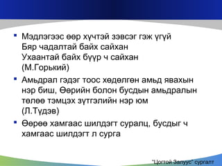  Мэдлэгээс өөр хүчтэй зэвсэг гэж үгүй
Бяр чадалтай байх сайхан
Ухаантай байх бүүр ч сайхан
(M.Горький)
 Амьдрал гэдэг тоос хөдөлгөн амьд явахын
нэр биш, Өөрийн болон бусдын амьдралын
төлөө тэмцэх зүтгэлийн нэр юм
(Л.Түдэв)
 Өөрөө хамгаас шилдэгт суралц, бусдыг ч
хамгаас шилдэгт л сурга
“Цогтой Залуус” сургалт

 