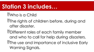 Station 3 includes…
The rights of children before, during and
after disaster.
Different roles of each family member
and who to call for help during disasters.
The use and importance of inclusive Early
Warning Signals.
Who is a Child
 