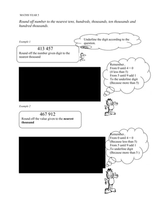MATHS YEAR 5

Round off number to the nearest tens, hundreds, thousands, ten thousands and
hundred thousands.


                                                   Underline the digit according to the
Example 1
                                                   question.
              413 457
Round off the number given digit to the
nearest thousand

                                                                       Remember..
                                                                       From 0 until 4 = 0
 Step 1 :                                                              (4 less than 5)
 Underline digit 1 and circle digit 3.                                 From 5 until 9 add 1
                                                                       To the underline digit
                                                                       (Because more than 5)
                         4 1 3 457
 Determine the digit in the circle and refer to the group
 given.
                       = 413 000
Example 2


                467 912
                4.134
 Round off the value given to the nearest
                      given to the nearest
 thousand
 tenths


                                                                       Remember..
                                                                       From 0 until 4 = 0
 Step 1 :                                                              (Because less than 5)
 Underline digit 7 and circle digit 9                                  From 5 until 9 add 1
                                 +1                                    To underline digit
                         4 67 9 12                                     (Because more than 5 )

 Determine the digit in the circle and refer to the group given.
                         = 468 000
 
