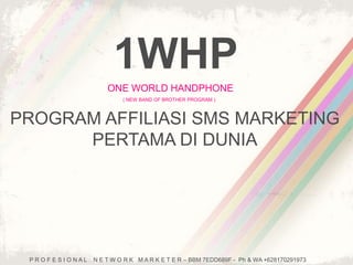 1WHP 
ONE WORLD HANDPHONE 
( NEW BAND OF BROTHER PROGRAM ) 
PROGRAM AFFILIASI SMS MARKETING 
PERTAMA DI DUNIA 
P R O F E S I O N A L N E T W O R K M A R K E T E R – BBM 7EDD689F - Ph & WA +628170291973 
 