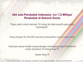 244 Juta Penduduk Indonesia, dan 7,2 Milliyar 
Penduduk di Seluruh Dunia 
“Saya yakin untuk mencari 10 orang itu tidak sesulit yang anda 
bayangkan” 
Hanya dengan Rp 220.000 anda bisa mewujudkan semua impian anda 
Caranya cukup mudah cukup dengan memegang teguh komitmen 
untuk merekrut 10 Orang Saja !!! 
Action Now !!! 
P R O F E S I O N A L N E T W O R K M A R K E T E R – BBM 7EDD689F - Ph & WA +628170291973 
 