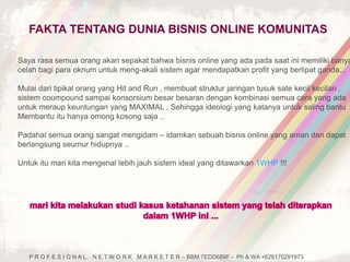 FAKTA TENTANG DUNIA BISNIS ONLINE KOMUNITAS 
Saya rasa semua orang akan sepakat bahwa bisnis online yang ada pada saat ini memiliki banyak 
celah bagi para oknum untuk meng-akali sistem agar mendapatkan profit yang berlipat ganda... 
Mulai dari tipikal orang yang Hit and Run , membuat struktur jaringan tusuk sate kecil kecilan , 
sistem coumpound sampai konsorsium besar besaran dengan kombinasi semua cara yang ada 
untuk meraup keuntungan yang MAXIMAL , Sehingga ideologi yang katanya untuk saling bantu 
Membantu itu hanya omong kosong saja .. 
Padahal semua orang sangat mengidam – idamkan sebuah bisnis online yang aman dan dapat 
berlangsung seumur hidupnya .. 
Untuk itu mari kita mengenal lebih jauh sistem ideal yang ditawarkan 1WHP !!! 
P R O F E S I O N A L N E T W O R K M A R K E T E R – BBM 7EDD689F - Ph & WA +628170291973 
 