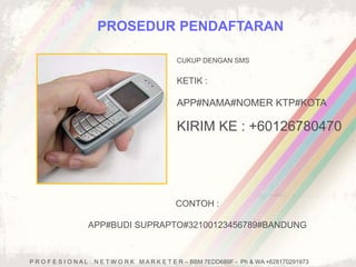 PROSEDUR PENDAFTARAN 
CUKUP DENGAN SMS 
KETIK : 
APP#NAMA#NOMER KTP#KOTA 
KIRIM KE : +60126780470 
CONTOH : 
APP#BUDI SUPRAPTO#32100123456789#BANDUNG 
P R O F E S I O N A L N E T W O R K M A R K E T E R – BBM 7EDD689F - Ph & WA +628170291973 
 