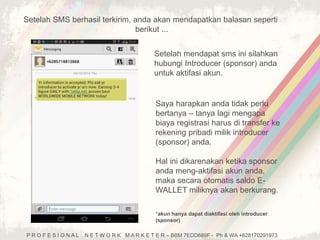 Setelah SMS berhasil terkirim, anda akan mendapatkan balasan seperti 
berikut ... 
Setelah mendapat sms ini silahkan 
hubungi Introducer (sponsor) anda 
untuk aktifasi akun. 
Saya harapkan anda tidak perlu 
bertanya – tanya lagi mengapa 
biaya registrasi harus di transfer ke 
rekening pribadi milik introducer 
(sponsor) anda. 
Hal ini dikarenakan ketika sponsor 
anda meng-aktifasi akun anda, 
maka secara otomatis saldo E-WALLET 
miliknya akan berkurang. 
*akun hanya dapat diaktifasi oleh introducer 
(sponsor) 
P R O F E S I O N A L N E T W O R K M A R K E T E R – BBM 7EDD689F - Ph & WA +628170291973 
 