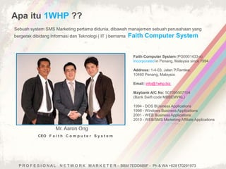 Apa itu 1WHP ?? 
Sebuah system SMS Marketing pertama didunia, dibawah manajemen sebuah perusahaan yang 
bergerak dibidang Informasi dan Teknologi ( IT ) bernama Faith Computer System 
Mr. Aaron Ong 
CEO F a i t h C o m p u t e r S y s t e m 
Faith Computer System (PG0001433-x) 
Incorporated in Penang, Malaysia since 1994 
Address: 1-4-03, Jalan P.Ramlee, 
10460 Penang, Malaysia. 
Email: info@1whp.biz 
Maybank A/C No: 507095507104 
(Bank Swift code MBBEMYKL) 
1994 - DOS BUsiness Applications 
1998 - Windows Business Applications 
2001 - WEB Business Applications 
2010 - WEB/SMS Marketing Affiliate Applications 
P R O F E S I O N A L N E T W O R K M A R K E T E R – BBM 7EDD689F - Ph & WA +628170291973 
 