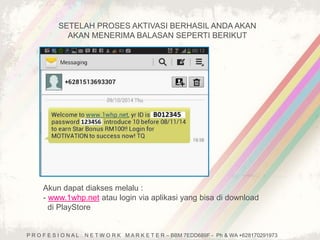 SETELAH PROSES AKTIVASI BERHASIL ANDA AKAN 
AKAN MENERIMA BALASAN SEPERTI BERIKUT 
Akun dapat diakses melalu : 
- www.1whp.net atau login via aplikasi yang bisa di download 
di PlayStore 
P R O F E S I O N A L N E T W O R K M A R K E T E R – BBM 7EDD689F - Ph & WA +628170291973 
 