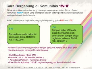 Cara Bergabung di Komunitas 1WHP 
Tidak seperti komunitas lain yang biasanya menerapkan sistem Ticket. Dalam 
komunitas 1WHP sistem yang diterapkan adalah sistem pembelian akun yang harus 
anda perbaharui tiap tahunnya. 
Ada 2 pilihan paket bagi anda yang ingin bergabung, yaitu B36 atau J50. 
B36 
Pendaftaran pada paket ini 
dikenakan biaya RM360 ( 
Rp.1.440.000) 
J50 
Dengan paket J50 anda 
diberi keringanan oleh 
perusahaan dengan biaya 
registrasi sebesar RM55 
( Rp.220.000 ) 
Anda tidak akan membayar mahal dengan percuma, karena akun anda akan 
difasilitasi dengan berbagai fitur diantaranya : 
• SMS Broadcaster ( Bulk SMS ) 
• Personal URL ( Link Website Pribadi ) 
• Advertising Platform ( Periklanan Online ) 
• Free Mobile Aplication “1WHP” bagi anda pengguna Android dan i-Phone 
P R O F E S I O N A L N E T W O R K M A R K E T E R – BBM 7EDD689F - Ph & WA +628170291973 
 