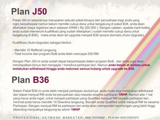 Plan J50 
Paket J50 ini sebenarnya merupakan sebuah paket khusus dari perusahaan bagi anda yang 
ingin berpatisipasi namun belum memiliki cukup dana untuk bergabung di paket B36. anda akan 
dikenakan biaya registrasi akun sebesar 55RM ( Rp 220.000 ). Dengan catatan, apabila nanti ketika 
anda sudah memenuhi kualifikasi yang sudah ditetapkan ( sudah memiliki cukup dana untuk 
bergabung di B36), maka anda akan ter-upgrade menjadi B36 secara otomatis (Auto-Upgrade). 
Kualifikasi (Auto-Upgrade) sebagai berikut : 
- Memiliki 10 Refferal Langsung 
- Total Income dari program BoB anda telah mencapai 250 RM 
Dengan Plan J50 ini anda sudah dapat berpartisipasi dalam program BoB , dan anda juga akan 
mendapatkan bonus dari mengajak / merekrut partisipan lain. Namun anda belum di izinkan untuk 
melakukan withdrawal hingga anda melunasi semua hutang untuk upgrade ke B36. 
Plan B36 
Dalam Paket B36 ini anda telah menjadi partisipan seutuhnya, anda mulai bisa melakukan withdrawal 
dan dapat menjual RM anda ke-perusahaan atau kepada sesama partisipan 1WHP. Namun ada 1 hal 
yang harus anda ingat, untuk menjadi partisipan yang Qualified menjual RM kepada partisipan lain , 
minimal anda harus memiliki 10 Downline langsung. Barulah anda Qualified untuk menjual RM ke sesama 
Partisipan. Dengan menjual RM ke partisipan lain anda akan memperoleh keuntungan yang lebih tinggi 
dibanding menjualnya langsung ke admin 1WHP 
P R O F E S I O N A L N E T W O R K M A R K E T E R – BBM 7EDD689F - Ph & WA +628170291973 
 