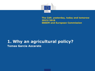 The CAP, yesterday, today and tomorow
2015/2016
SBSEM and European Commission
1. Why an agricultural policy?
Tomas Garcia Azcarate
 