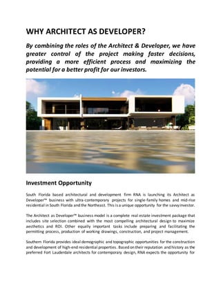 WHY ARCHITECT AS DEVELOPER?
By combining the roles of the Architect & Developer, we have
greater control of the project making faster decisions,
providing a more efficient process and maximizing the
potential for a better profit for our investors.
Investment Opportunity
South Florida based architectural and development firm RNA is launching its Architect as
Developer™ business with ultra-contemporary projects for single-family homes and mid-rise
residential in South Florida and the Northeast. This is a unique opportunity for the savvyinvestor.
The Architect as Developer™ business model is a complete real estate investment package that
includes site selection combined with the most compelling architectural design to maximize
aesthetics and ROI. Other equally important tasks include preparing and facilitating the
permitting process, production of working drawings, construction, and project management.
Southern Florida provides ideal demographic and topographic opportunities for the construction
and development of high-end residential properties. Based on their reputation and history as the
preferred Fort Lauderdale architects for contemporary design, RNA expects the opportunity for
 