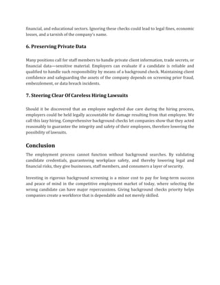 financial, and educational sectors. Ignoring these checks could lead to legal fines, economic
losses, and a tarnish of the company's name.
6. Preserving Private Data
Many positions call for staff members to handle private client information, trade secrets, or
financial data—sensitive material. Employers can evaluate if a candidate is reliable and
qualified to handle such responsibility by means of a background check. Maintaining client
confidence and safeguarding the assets of the company depends on screening prior fraud,
embezzlement, or data breach incidents.
7. Steering Clear Of Careless Hiring Lawsuits
Should it be discovered that an employee neglected due care during the hiring process,
employers could be held legally accountable for damage resulting from that employee. We
call this lazy hiring. Comprehensive background checks let companies show that they acted
reasonably to guarantee the integrity and safety of their employees, therefore lowering the
possibility of lawsuits.
Conclusion
The employment process cannot function without background searches. By validating
candidate credentials, guaranteeing workplace safety, and thereby lowering legal and
financial risks, they give businesses, staff members, and consumers a layer of security.
Investing in rigorous background screening is a minor cost to pay for long-term success
and peace of mind in the competitive employment market of today, where selecting the
wrong candidate can have major repercussions. Giving background checks priority helps
companies create a workforce that is dependable and not merely skilled.
 