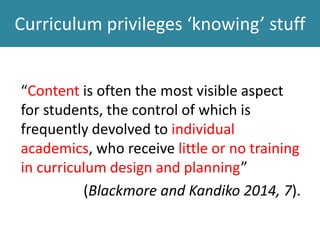 Curriculum privileges ‘knowing’ stuff
“Content is often the most visible aspect
for students, the control of which is
frequently devolved to individual
academics, who receive little or no training
in curriculum design and planning”
(Blackmore and Kandiko 2014, 7).
 