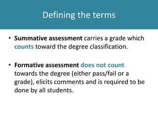 Defining the terms
• Summative assessment carries a grade which
counts toward the degree classification.
• Formative assessment does not count
towards the degree (either pass/fail or a
grade), elicits comments and is required to be
done by all students.
 