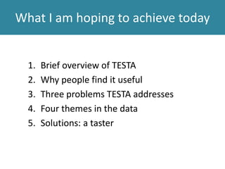 What I am hoping to achieve today
1. Brief overview of TESTA
2. Why people find it useful
3. Three problems TESTA addresses
4. Four themes in the data
5. Solutions: a taster
 