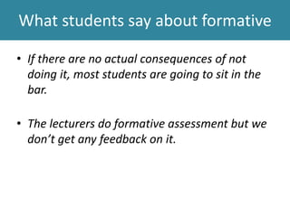 What students say about formative
• If there are no actual consequences of not
doing it, most students are going to sit in the
bar.
• The lecturers do formative assessment but we
don’t get any feedback on it.
 