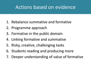 Actions based on evidence
1. Rebalance summative and formative
2. Programme approach
3. Formative in the public domain
4. Linking formative and summative
5. Risky, creative, challenging tasks
6. Students reading and producing more
7. Deeper understanding of value of formative
 