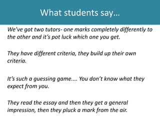 What students say…
We’ve got two tutors- one marks completely differently to
the other and it’s pot luck which one you get.
They have different criteria, they build up their own
criteria.
It’s such a guessing game.... You don’t know what they
expect from you.
They read the essay and then they get a general
impression, then they pluck a mark from the air.
 