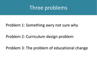 Three problemsThree problems
Problem 1: Something awry not sure why
Problem 2: Curriculum design problem
Problem 3: The problem of educational change
 