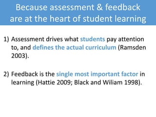 Because assessment & feedback
are at the heart of student learning
1) Assessment drives what students pay attention
to, and defines the actual curriculum (Ramsden
2003).
2) Feedback is the single most important factor in
learning (Hattie 2009; Black and Wiliam 1998).
 