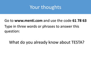 Your thoughts
Go to www.menti.com and use the code 61 78 63
Type in three words or phrases to answer this
question:
What do you already know about TESTA?
 