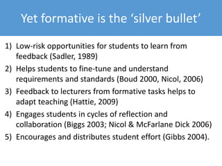 What students say about high summative
• A lot of people don’t do wider reading. You just focus
on your essay question.
• In Weeks 9 to 12 there is hardly anyone in our
lectures. I'd rather use those two hours of lectures to
get the assignment done.
• It’s been non-stop assignments, and I’m now free of
assignments until the exams – I’ve had to rush every
piece of work I’ve done.
 