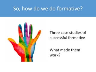 What students say about formative…
• It was really useful. We were assessed on it but we
weren’t officially given a grade, but they did give us
feedback on how we did.
• It didn’t actually count so that helped quite a lot
because it was just a practice and didn’t really
matter what we did and we could learn from
mistakes so that was quite useful.
 
