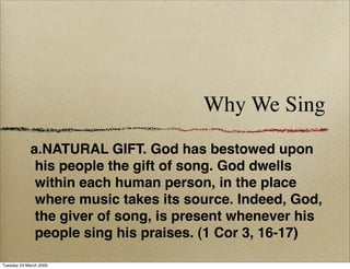 Why We Sing
             a.NATURAL GIFT. God has bestowed upon
              his people the gift of song. God dwells
              within each human person, in the place
              where music takes its source. Indeed, God,
              the giver of song, is present whenever his
              people sing his praises. (1 Cor 3, 16-17)

Tuesday 24 March 2009
 
