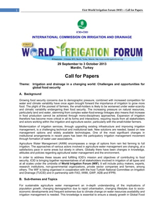  
1                                                            First Wo Irrigation Forum (WIF) – Call for Papers
                                                                    orld




                INTERNA
                      ATIONAL C
                              COMMISSIO ON IRR
                                      ON     RIGATION A
                                                      AND DRAINAGE




                                       29 Septembe to 3 Octo
                                                 er        ober 2013
                                               Mard Turkey
                                                  din,     y

                                             Call f Pape
                                                  for  ers
     Theme: Irrigation and draina
                                age in a changing wor
                                                    rld: Challen
                                                               nges and opportunities for
            global foo security
                      od

     A. Back
           kground

     Growing f food security concerns du to demogra
                                         ue            aphic pressure, combined with increas competitio for
                                                                                  d            sed            on
     water and climate variability have o
              d                          once again brought forwar the importance of irriga
                                                                    rd                         ation to grow more
     food. The plight of the poorest of fa
                                         armers, the smmall-holders is likely to be worsened unnder water-sc carcity
     and clima variability endangering their food s
              atic          y             g            security. The increasing p
                                                                   e               pressure on natural resou  urces,
     particularl land and water, stemmin from comp
               ly          w              ng          plex water-foood-energy link kages also means that inc crease
     in food production cannot be achi    ieved through mono-disciplinary appro
                                                       h                           oaches. Expaansion of irriggation
     therefore has become more critical in all its form and interac
                                                      ms            ctions, requiring inputs fro all stakeho
                                                                                               om             olders
     and actors working within the irrigat
               s                                      culture sector, particularly w the small
                                         tion and agric                            with         l-holder farme
                                                                                                             ers.
     Moderniza                ation services through upgrading exis
                ation of irriga            s,                         sting infrastru ucture and im
                                                                                                  mproving irrig
                                                                                                               gation
     managem   ment, is a chaallenging tech
                                          hnical and ins
                                                       stitutional task New solutio are need
                                                                      k.              ons        ded, based on new
                                                                                                               n
     managem   ment options and widely available te    echnologies. One of the most signif
                                                                                     e            ficant changes in
     institutional arrangeme  ents in recent years has bbeen the par  rticipatory irrig
                                                                                      gation managgement move  ement
     through foormation of water user ass sociations.
     Agricultur Water Man
               re          nagement (A AWM) encomp    passes a ran nge of option from rain fed farming t full
                                                                                ns                     to
     irrigation. The approac
                           ches of variou actors invo
                                        us           olved in agricu
                                                                   ulture water m
                                                                                management are changing at a
                                                                                                      g,
     satisfactory pace in so
                           ome areas bu slowly in o
                                        ut           others. Globa there have been changes in knowledge,
                                                                  ally
     attitudes a policies regarding agri
                and        r            icultural water managemen and the environment.
                                                                   nt
     In order to address these issues and fulfilling ICID’s miss
                            t                         g             sion and obje ectives of co ontributing to food
                                                                                                              o
     security, ICID is bringin together re
                             ng          epresentative of all stake
                                                      es            eholders involved in irrigation of all type and
                                                                                                              es
     at all scal under the umbrella of World Irriga
               les          e                        ation Forum (WIF). It will include policy makers, ex
                                                                                                 y            xperts,
     research institutions, non-governmmental organiz  zations, priva sector co
                                                                    ate          ompanies and farmers, among
                                                                                                 d
     others. Th WIF is being organised in cooperatio with the host Turkish N
               he                       d              on                        National Comm  mittee on Irriggation
     and Drainnage (TUCID) and in partne
                            )            ership with FA IWMI, GW ADB and IFPRI.
                                                      AO,           WP,          d

     B. Sub-themes and Topics
                     d

     For susta  ainable agric
                            culture water manageme
                                        r           ent an in-de
                                                               epth understa anding of th implication of
                                                                                          he           ns
     population growth, cha
                n           anging demoographics due to rapid urb
                                                    e           banisation, ch
                                                                             hanging lifest
                                                                                          tyles due to s
                                                                                                       socio-
     economic developments and freque extremes due to climate change on water resourc availabilit and
               c                        ent                     e                         ces          ty
     irrigation management is needed. T
                            t           This knowledg is essentia to ensure a steady grow in Global Food
                                                    ge          al                        wth
 