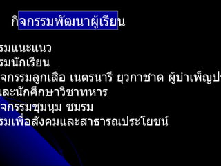 กิจกรรมพัฒนาผู้เรียน
 รมแนะแนว
 รมนักเรียน
กิจกรรมลูกเสือ เนตรนารี ยุวกาชาด ผูบำาเพ็ญปร
                                   ้
และนักศึกษาวิชาทหาร
กิจกรรมชุมนุม ชมรม
 รมเพื่อสังคมและสาธารณประโยชน์
 