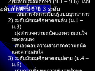 2)ระดับประถมศึกษา (ป.1 – ป.6) เน้น
     ทักษะพื้นฐาน
ระดับการศึกษา มี 3 ระดับ
        เน้นการจัดการเรียนรูแบบบูรณาการ
                            ้
    2) ระดับมัธยมศึกษาตอนต้น (ม.1 –
     ม.3)
       มุ่งสำารวจความถนัดและความสนใจ
     ของตนเอง
       สนองตอบความสามารถความถนัด
     และความสนใจ
    3) ระดับมัธยมศึกษาตอนปลาย (ม.4 –
     ม.6)
 