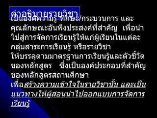 คำาอธิบความรู้ ทักษะ/กระบวนการ และ
เป็นองค์
         ายรายวิชา
คุณลักษณะอันพึงประสงค์ทสำาคัญ เพื่อนำา
                             ี่
ไปสู่การจัดการเรียนรู้ให้แก่ผู้เรียนในแต่ละ
กลุ่มสาระการเรียนรู้ หรือรายวิชา
ให้บรรลุตามมาตรฐานการเรียนรู้และตัวชี้วด   ั
ของหลักสูตร ซึงเป็นองค์ประกอบที่สำาคัญ
                 ่
ของหลักสูตรสถานศึกษา
เพือสร้างความเข้าใจในรายวิชานั้น และเป็น
   ่
แนวทางให้ผู้สอนนำาไปออกแบบการจัดการ
เรียนรู้
 