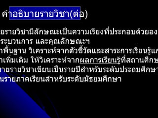 คำาอธิบายรายวิชา(ต่อ)
ายรายวิชามีลักษณะเป็นความเรียงที่ประกอบด้วยองค
กระบวนการ และคุณลักษณะฯ
 าพืนฐาน วิเคราะห์จากตัวชีวัดและสาระการเรียนรู้แก
    ้                     ้
 าเพิมเติม ให้วเคราะห์จากผลการเรียนรูที่สถานศึกษ
      ่        ิ                     ้
บายรายวิชาเขียนเป็นรายปีสำาหรับระดับประถมศึกษา
 นรายภาคเรียนสำาหรับระดับมัธยมศึกษา
 