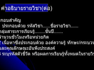คำาอธิบายรายวิชา(ต่อ)

ะกอบสำาคัญ
1 ประกอบด้วย รหัสวิชา......ชื่อรายวิชา……
กลุ่มสาระการเรียนรู........ชั้นปี.......
                   ้
จำานวนชั่วโมงหรือหน่วยกิต
2 เนื้อหาซึงประกอบด้วย องค์ความรู้ ทักษะ/กระบวน
           ่
และคุณลักษณะอันพึงประสงค์
3 ระบุรหัสตัวชีวด หรือผลการเรียนรู้ทั้งหมดในรายวิช
               ้ ั
 