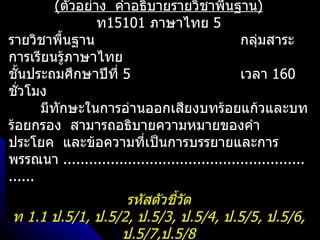 (ตัวอย่าง คำาอธิบายรายวิชาพืนฐาน)  ้
                  ท15101 ภาษาไทย 5
รายวิชาพื้นฐาน                                  กลุ่มสาระ
การเรียนรู้ภาษาไทย
ชันประถมศึกษาปีที่ 5
  ้                                             เวลา 160
ชัวโมง
    ่
       มีทักษะในการอ่านออกเสียงบทร้อยแก้วและบท
ร้อยกรอง สามารถอธิบายความหมายของคำา
ประโยค และข้อความที่เป็นการบรรยายและการ
พรรณนา ........................................................
......
                  รหัสตัวชีวัด
                           ้
ท 1.1 ป.5/1, ป.5/2, ป.5/3, ป.5/4, ป.5/5, ป.5/6,
                 ป.5/7,ป.5/8
 