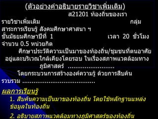 (ตัวอย่างคำาอธิบายรายวิชาเพิ่มเติม)
                           ส21201 ท้องถินของเรา
                                        ่
รายวิชาเพิ่มเติม                                       กลุ่ม
สาระการเรียนรู้ สังคมศึกษาศาสนา ฯ
ชันมัธยมศึกษาปึที่ 1
  ้                                             เวลา 20 ชัวโมง
                                                          ่
จำานวน 0.5 หน่วยกิต
        ศึกษาประวัติความเป็นมาของท้องถิ่น/ชุมชนที่ตนอาศัย
  อยู่และบริเวณใกล้เคียงโดยรอบ ในเรื่องสภาพแวดล้อมทาง
                ภูมิศาสตร์ .........................
       โดยกระบวนการสร้างองค์ความรู้ ด้วยการสืบค้น
รวบรวม .......................................
ผลการเรียนรู้
   1. สืบค้นความเป็นมาของท้องถิ่น โดยใช้หลักฐานแหล่ง
   ข้อมูลในท้องถิน
                 ่
   2. อธิบายสภาพแวดล้อมทางภูมิศาสตร์ของท้องถิน
                                             ่
 